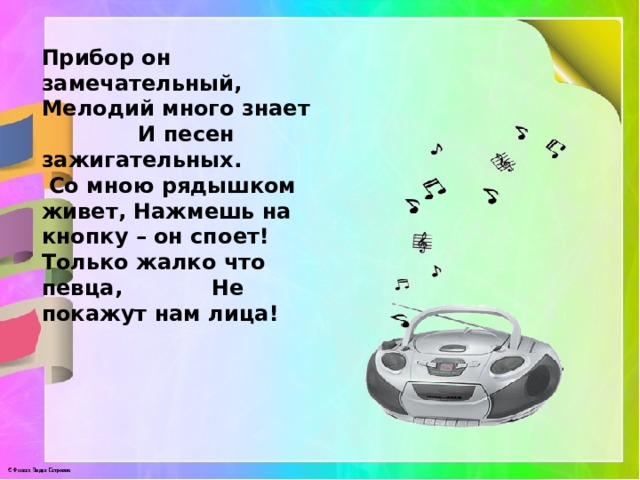 Прибор он замечательный, Мелодий много знает И песен зажигательных. Со мною рядышком живет, Нажмешь на кнопку – он споет! Только жалко что певца, Не покажут нам лица! 
