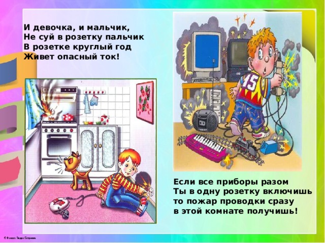 И девочка, и мальчик,  Не суй в розетку пальчик  В розетке круглый год  Живет опасный ток! Если все приборы разом  Ты в одну розетку включишь  то пожар проводки сразу  в этой комнате получишь! 
