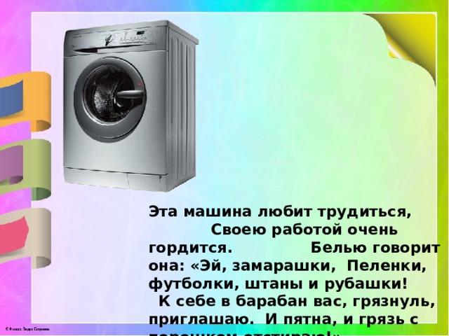 Эта машина любит трудиться, Своею работой очень гордится. Белью говорит она: «Эй, замарашки, Пеленки, футболки, штаны и рубашки! К себе в барабан вас, грязнуль, приглашаю. И пятна, и грязь с порошком отстираю!» 