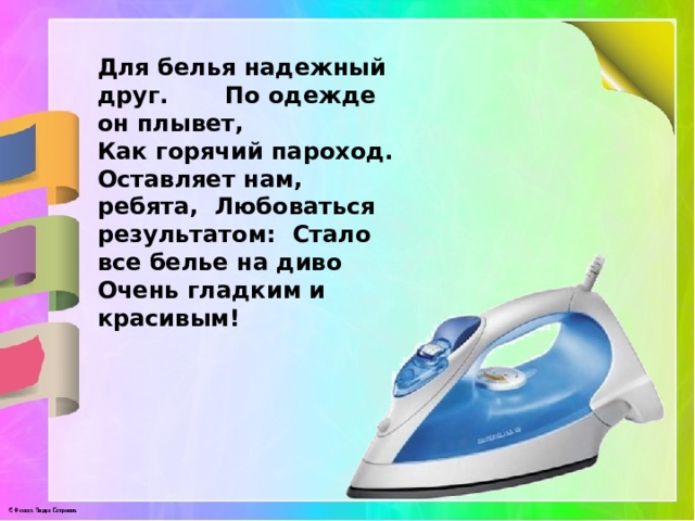 Для белья надежный друг. По одежде он плывет, Как горячий пароход. Оставляет нам, ребята, Любоваться результатом: Стало все белье на диво Очень гладким и красивым! 