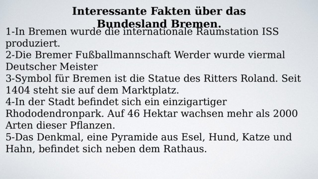 Interessante Fakten über das Bundesland Bremen. 1-In Bremen wurde die internationale Raumstation ISS produziert. 2-Die Bremer Fußballmannschaft Werder wurde viermal Deutscher Meister 3-Symbol für Bremen ist die Statue des Ritters Roland. Seit 1404 steht sie auf dem Marktplatz. 4-In der Stadt befindet sich ein einzigartiger Rhododendronpark. Auf 46 Hektar wachsen mehr als 2000 Arten dieser Pflanzen. 5-Das Denkmal, eine Pyramide aus Esel, Hund, Katze und Hahn, befindet sich neben dem Rathaus. 