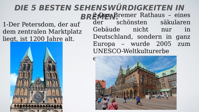 die 5 besten Sehenswürdigkeiten in Bremen. 2-Das Bremer Rathaus – eines der schönsten säkularen Gebäude nicht nur in Deutschland, sondern in ganz Europa – wurde 2005 zum UNESCO-Weltkulturerbe erklärt. 1-Der Petersdom, der auf dem zentralen Marktplatz liegt, ist 1200 Jahre alt. 