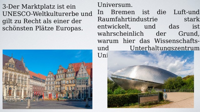 4-Wissenschaftszentrum Universum. In Bremen ist die Luft-und Raumfahrtindustrie stark entwickelt, und das ist wahrscheinlich der Grund, warum hier das Wissenschafts-und Unterhaltungszentrum Universum entstanden ist. 3-Der Marktplatz ist ein UNESCO-Weltkulturerbe und gilt zu Recht als einer der schönsten Plätze Europas. 