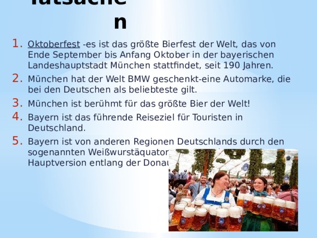 Tatsachen Oktoberfest -es ist das größte Bierfest der Welt, das von Ende September bis Anfang Oktober in der bayerischen Landeshauptstadt München stattfindet, seit 190 Jahren. München hat der Welt BMW geschenkt-eine Automarke, die bei den Deutschen als beliebteste gilt. München ist berühmt für das größte Bier der Welt! Bayern ist das führende Reiseziel für Touristen in Deutschland. Bayern ist von anderen Regionen Deutschlands durch den sogenannten Weißwurstäquator getrennt, der nach der Hauptversion entlang der Donau verläuft. 