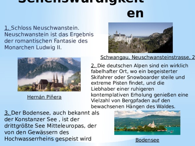Sehenswürdigkeiten 1. Schloss Neuschwanstein. Neuschwanstein ist das Ergebnis der romantischen Fantasie des Monarchen Ludwig II. Schwangau, Neuschwansteinstrasse, 20 2. Die deutschen Alpen sind ein wirklich fabelhafter Ort, wo ein begeisterter Skifahrer oder Snowboarder steile und extreme Pisten findet, und die Liebhaber einer ruhigeren kontemplativen Erholung genießen eine Vielzahl von Bergpfaden auf den bewachsenen Hängen des Waldes. Hernán Piñera 3. Der Bodensee, auch bekannt als der Konstanzer See , ist der drittgrößte See Mitteleuropas, der von den Gewässern des Hochwasserrheins gespeist wird Bodensee 