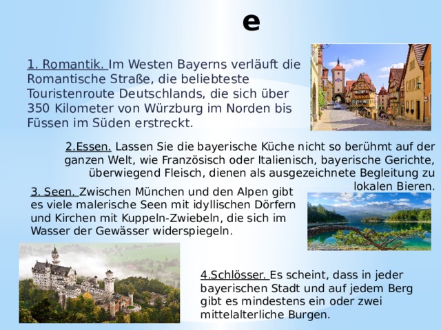Gründe 1. Romantik. Im Westen Bayerns verläuft die Romantische Straße, die beliebteste Touristenroute Deutschlands, die sich über 350 Kilometer von Würzburg im Norden bis Füssen im Süden erstreckt. 2.Essen. Lassen Sie die bayerische Küche nicht so berühmt auf der ganzen Welt, wie Französisch oder Italienisch, bayerische Gerichte, überwiegend Fleisch, dienen als ausgezeichnete Begleitung zu lokalen Bieren. 3. Seen. Zwischen München und den Alpen gibt es viele malerische Seen mit idyllischen Dörfern und Kirchen mit Kuppeln-Zwiebeln, die sich im Wasser der Gewässer widerspiegeln. 4.Schlösser. Es scheint, dass in jeder bayerischen Stadt und auf jedem Berg gibt es mindestens ein oder zwei mittelalterliche Burgen. 
