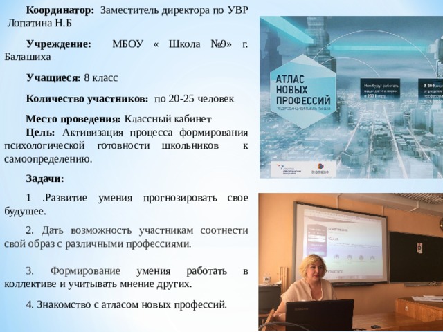 Координатор: Заместитель директора по УВР Лопатина Н.Б Учреждение: МБОУ « Школа №9» г. Балашиха Учащиеся: 8 класс Количество участников: по 20-25 человек Место проведения: Классный кабинет Цель:  Активизация процесса формирования психологической готовности школьников к самоопределению. Задачи: 1 . Развитие умения прогнозировать свое будущее. 2. Дать возможность участникам соотнести свой образ с различными профессиями. 3. Формирование у мения работать в коллективе и учитывать мнение других. 4. Знакомство с атласом новых профессий. 