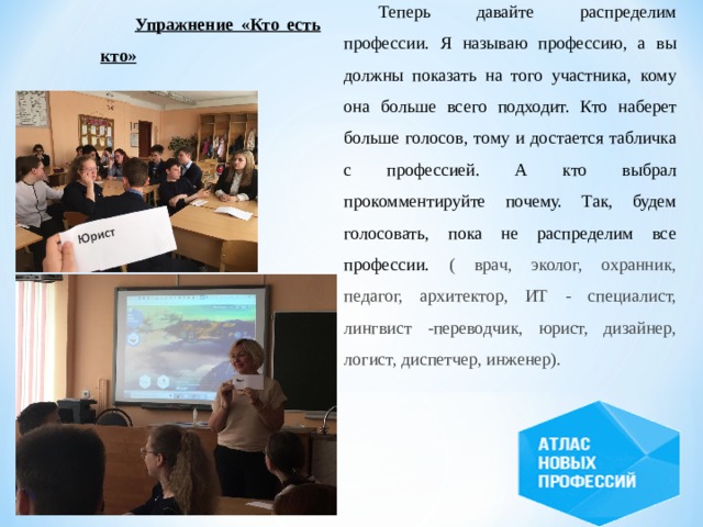 Теперь давайте распределим профессии. Я называю профессию, а вы должны показать на того участника, кому она больше всего подходит. Кто наберет больше голосов, тому и достается табличка с профессией. А кто выбрал прокомментируйте почему. Так, будем голосовать, пока не распределим все профессии. ( врач, эколог, охранник, педагог, архитектор, ИТ - специалист, лингвист -переводчик, юрист, дизайнер, логист, диспетчер, инженер). Упражнение «Кто есть кто» 