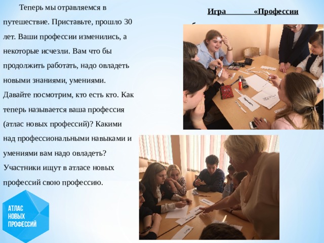 Теперь мы отравляемся в путешествие. Приставьте, прошло 30 лет. Ваши профессии изменились, а некоторые исчезли. Вам что бы продолжить работать, надо овладеть новыми знаниями, умениями. Давайте посмотрим, кто есть кто. Как теперь называется ваша профессия (атлас новых профессий)? Какими над профессиональными навыками и умениями вам надо овладеть? Участники ищут в атласе новых профессий свою профессию.  Игра «Профессии будущего» 
