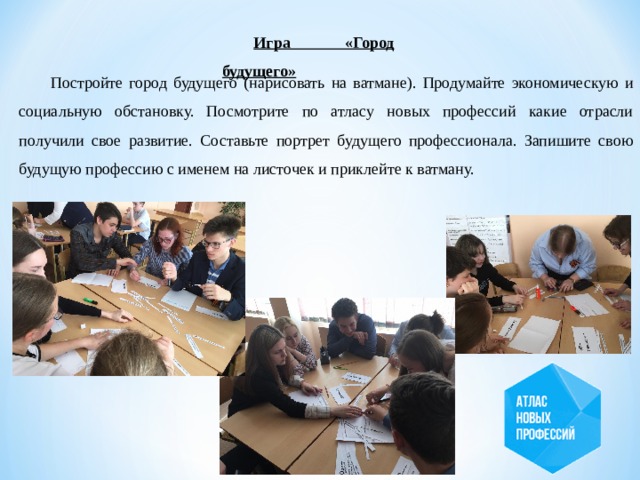 Игра «Город будущего»  Постройте город будущего (нарисовать на ватмане). Продумайте экономическую и социальную обстановку. Посмотрите по атласу новых профессий какие отрасли получили свое развитие. Составьте портрет будущего профессионала. Запишите свою будущую профессию с именем на листочек и приклейте к ватману. 
