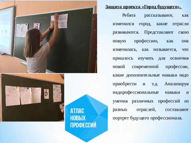 Защита проекта «Город будущего». Ребята рассказывают, как изменился город, какие отрасли развиваются. Представляют свою новую профессию, как она изменилась, как называется, что пришлось изучить для освоения новой современной профессии, какие дополнительные навыки надо приобрести и т.д. Анализируя надпрофессиональные навыки и умения различных профессий из разных отраслей, составляют портрет будущего профессионала. 