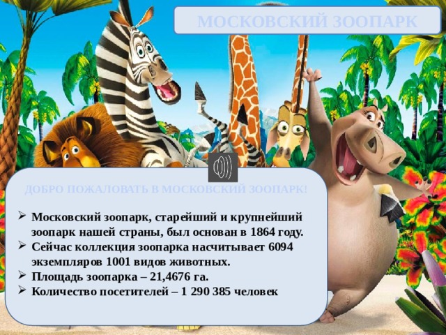МОСКОВСКИЙ ЗООПАРК ДОБРО ПОЖАЛОВАТЬ В МОСКОВСКИЙ ЗООПАРК!  Московский зоопарк, старейший и крупнейший зоопарк нашей страны, был основан в 1864 году. Сейчас коллекция зоопарка насчитывает 6094 экземпляров 1001 видов животных. Площадь зоопарка – 21,4676 га. Количество посетителей – 1 290 385 человек  