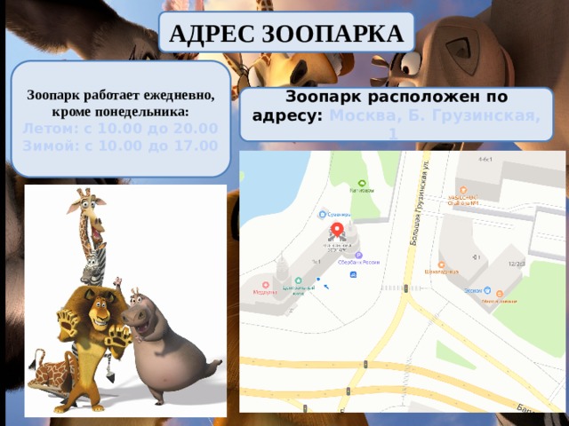 АДРЕС ЗООПАРКА Зоопарк работает ежедневно, кроме понедельника: Летом: с 10.00 до 20.00 Зимой: с 10.00 до 17.00 Зоопарк расположен по адресу: Москва, Б. Грузинская, 1 