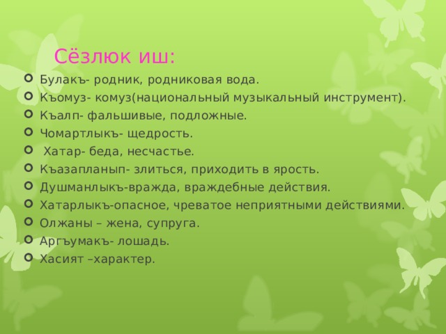 Сёзлюк иш: Булакъ- родник, родниковая вода. Къомуз- комуз(национальный музыкальный инструмент). Къалп- фальшивые, подложные. Чомартлыкъ- щедрость.  Хатар- беда, несчастье. Къазапланып- злиться, приходить в ярость. Душманлыкъ-вражда, враждебные действия. Хатарлыкъ-опасное, чреватое неприятными действиями. Олжаны – жена, супруга. Аргъумакъ- лошадь. Хасият –характер.  