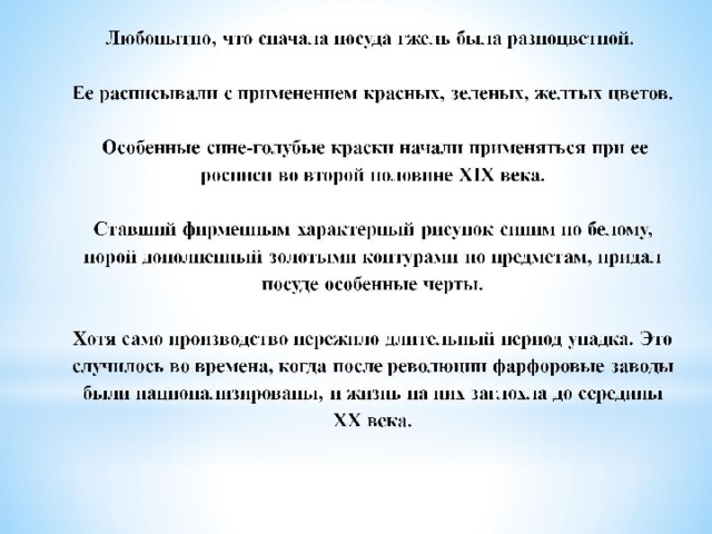 Любопытно, что сначала посуда гжель была разноцветной.    Ее расписывали с применением красных, зеленых, желтых цветов.   Особенные сине-голубые краски начали применяться при ее росписи во второй половине XIX века.   Ставший фирменным характерный рисунок синим по белому, порой дополненный золотыми контурами по предметам, придал посуде особенные черты.   Хотя само производство пережило длительный период упадка. Это случилось во времена, когда после революции фарфоровые заводы были национализированы, и жизнь на них заглохла до середины XX века.   