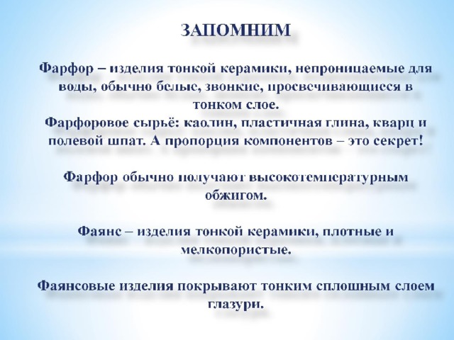 ЗАПОМНИМ   Фарфор – изделия тонкой керамики, непроницаемые для воды, обычно белые, звонкие, просвечивающиеся в тонком слое.  Фарфоровое сырьё: каолин, пластичная глина, кварц и полевой шпат. А пропорция компонентов – это секрет!   Фарфор обычно получают высокотемпературным обжигом.   Фаянс – изделия тонкой керамики, плотные и мелкопористые.   Фаянсовые изделия покрывают тонким сплошным слоем глазури. 