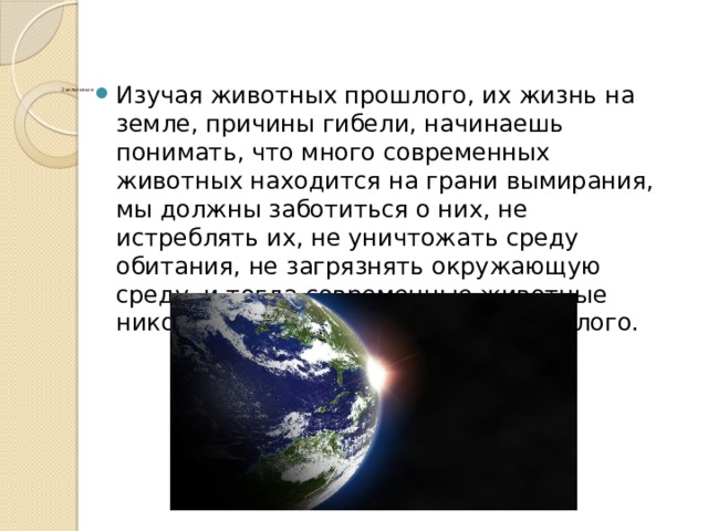 Изучая животных прошлого, их жизнь на земле, причины гибели, начинаешь понимать, что много современных животных находится на грани вымирания, мы должны заботиться о них, не истреблять их, не уничтожать среду обитания, не загрязнять окружающую среду, и тогда современные животные никогда не станут животными прошлого.