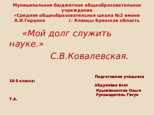 Муниципальное бюджетное общеобразовательное учреждение  «Средняя общеобразовательная школа №2 имени А.И.Герцена г. Клинцы Брянская область    «Мой долг служить науке.»  С.В.Ковалевская.   Подготовили учащиеся 10 б класса:  Абдулаева Асет  Крыжановская Ольга  Руководитель Гетун Т.А. 