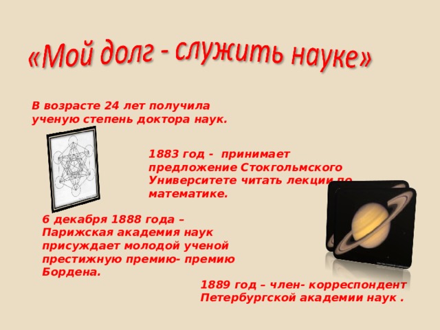 В возрасте 24 лет получила ученую степень доктора наук.   1883 год - принимает предложение Стокгольмского Университете читать лекции по математике.   6 декабря 1888 года – Парижская академия наук присуждает молодой ученой престижную премию- премию Бордена.   1889 год – член- корреспондент Петербургской академии наук . 