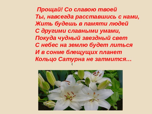 Прощай! Со славою твоей  Ты, навсегда расставшись с нами,  Жить будешь в памяти людей  С другими славными умами,  Покуда чудный звездный свет  С небес на землю будет литься  И в сонме блещущих планет  Кольцо Сатурна не затмится…   ( 