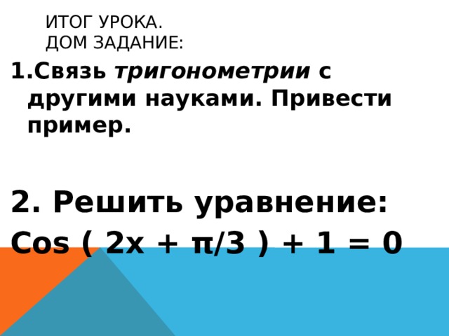 Итог урока.  Дом задание: Связь тригонометрии с другими науками. Привести пример.   Решить уравнение: Cos ( 2х + π/3 ) + 1 = 0 