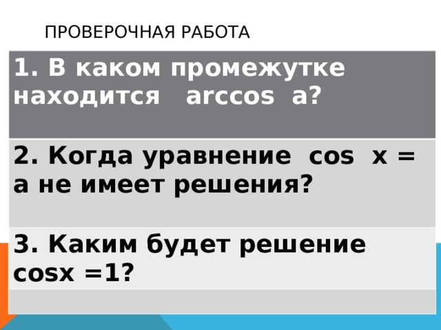 Проверочная работа 1. В каком промежутке находится arccos a? 2. Когда уравнение cos х = а не имеет решения? 3. Каким будет решение cosх =1? 