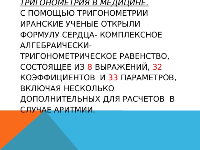 Тригонометрия в медицине.  С помощью тригонометрии иранские ученые открыли формулу сердца- комплексное алгебраически-тригонометрическое равенство, состоящее из 8 выражений, 32 коэффициентов и 33 параметров, включая несколько дополнительных для расчетов в случае аритмии.   