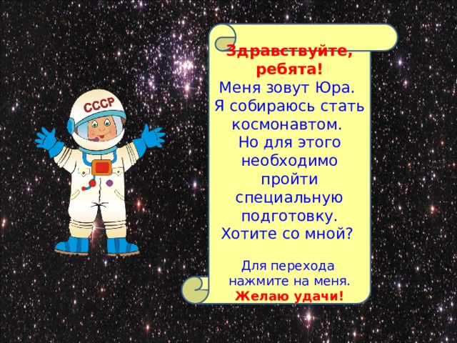   Здравствуйте, ребята! Меня зовут Юра. Я собираюсь стать космонавтом. Но для этого необходимо пройти специальную подготовку. Хотите со мной? Для перехода нажмите на меня. Желаю удачи!  