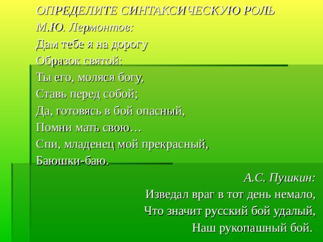 ОПРЕДЕЛИТЕ СИНТАКСИЧЕСКУЮ РОЛЬ М.Ю. Лермонтов: Дам тебе я на дорогу Образок святой: Ты его, моляся богу, Ставь перед собой; Да, готовясь в бой опасный, Помни мать свою… Спи, младенец мой прекрасный, Баюшки-баю. А.С. Пушкин: Изведал враг в тот день немало, Что значит русский бой удалый, Наш рукопашный бой. 