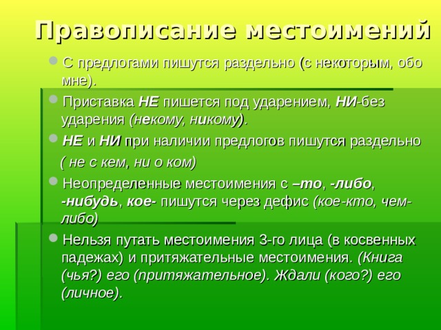 Правописание местоимений С предлогами пишутся раздельно (с некоторым, обо мне). Приставка НЕ пишется под ударением, НИ -без ударения (н е кому, н и кому). НЕ и НИ при наличии предлогов пишутся раздельно  ( не с кем, ни о ком) Неопределенные местоимения с –то , -либо , -нибудь , кое- пишутся через дефис (кое-кто, чем-либо) Нельзя путать местоимения 3-го лица (в косвенных падежах) и притяжательные местоимения. (Книга (чья?) его (притяжательное). Ждали (кого?) его (личное). 