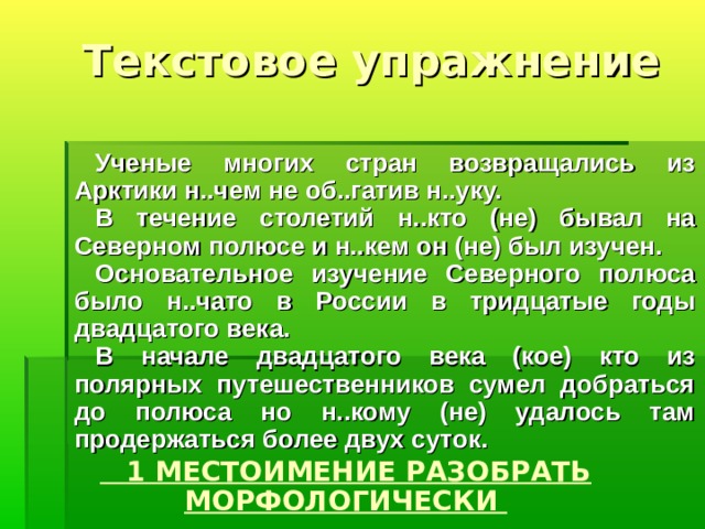  Текстовое упражнение Ученые многих стран возвращались из Арктики н..чем не об..гатив н..уку. В течение столетий н..кто (не) бывал на Северном полюсе и н..кем он (не) был изучен. Основательное изучение Северного полюса было н..чато в России в тридцатые годы двадцатого века. В начале двадцатого века (кое) кто из полярных путешественников сумел добрать­ся до полюса но н..кому (не) удалось там продержаться более двух суток.  1 МЕСТОИМЕНИЕ РАЗОБРАТЬ МОРФОЛОГИЧЕСКИ 