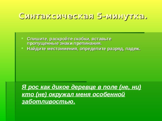 Синтаксическая 5-минутка. Спишите, раскройте скобки, вставьте пропущенные знаки препинания. Найдите местоимения, определите разряд, падеж.  Я рос как дикое деревце в поле (не, ни ) кто ( не ) окружал меня особенной заботливостью. 