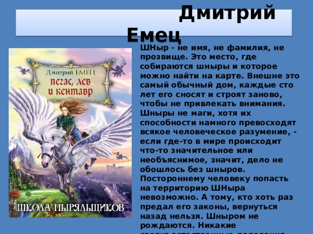  Дмитрий Емец ШНыр - не имя, не фамилия, не прозвище. Это место, где собираются шныры и которое можно найти на карте. Внешне это самый обычный дом, каждые сто лет его сносят и строят заново, чтобы не привлекать внимания. Шныры не маги, хотя их способности намного превосходят всякое человеческое разумение, - если где-то в мире происходит что-то значительное или необъяснимое, значит, дело не обошлось без шныров. Постороннему человеку попасть на территорию ШНыра невозможно. А тому, кто хоть раз предал его законы, вернуться назад нельзя. Шныром не рождаются. Никакие сверхъестественные дарования или родство с волшебником для этого не нужны. Выбирают шныров золотые пчелы, единственный улей которых находится на территории ШНыра. Никто не знает, кого пчела выберет в следующий раз и, главное, почему. 