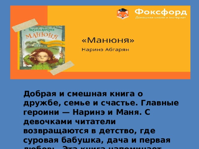 Добрая и смешная книга о дружбе, семье и счастье. Главные героини — Наринэ и Маня. С девочками читатели возвращаются в детство, где суровая бабушка, дача и первая любовь. Эта книга напоминает, как важна семья. Подойдёт для любого возраста 