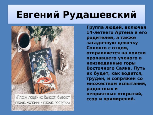 Евгений Рудашевский Группа людей, включая 14-летнего Артема и его родителей, а также загадочную девочку Солонго с отцом, отправляется на поиски пропавшего ученого в неизведанные горы Восточного Саяна. Путь их будет, как водится, труден, и сопряжен со множеством испытаний, радостных и неприятных открытий, ссор и примирений. 