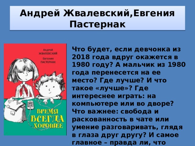 Андрей Жвалевский,Евгения Пастернак Что будет, если девчонка из 2018 года вдруг окажется в 1980 году? А мальчик из 1980 года перенесется на ее место? Где лучше? И что такое «лучше»? Где интереснее играть: на компьютере или во дворе? Что важнее: свобода и раскованность в чате или умение разговаривать, глядя в глаза друг другу? И самое главное – правда ли, что «время тогда было другое»? А может быть, время всегда хорошее и, вообще, всё зависит только от тебя… 