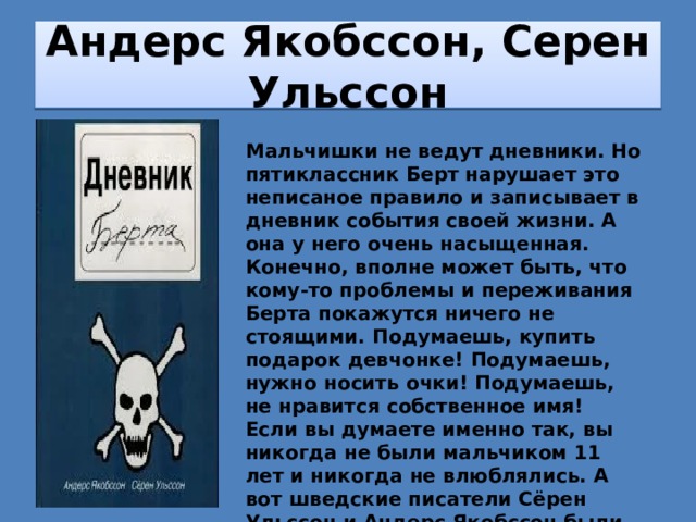 Андерс Якобссон, Серен Ульссон Мальчишки не ведут дневники. Но пятиклассник Берт нарушает это неписаное правило и записывает в дневник события своей жизни. А она у него очень насыщенная. Конечно, вполне может быть, что кому-то проблемы и переживания Берта покажутся ничего не стоящими. Подумаешь, купить подарок девчонке! Подумаешь, нужно носить очки! Подумаешь, не нравится собственное имя! Если вы думаете именно так, вы никогда не были мальчиком 11 лет и никогда не влюблялись. А вот шведские писатели Сёрен Ульссон и Андерс Якобссон были и хорошо помнят это непростое, но замечательное время. Об этом они очень смешно рассказали в своей книге . 