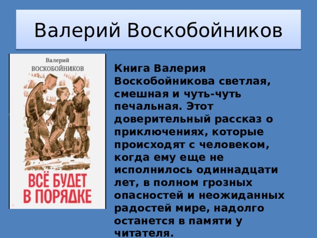 Валерий Воскобойников Книга Валерия Воскобойникова светлая, смешная и чуть-чуть печальная. Этот доверительный рассказ о приключениях, которые происходят с человеком, когда ему еще не исполнилось одиннадцати лет, в полном грозных опасностей и неожиданных радостей мире, надолго останется в памяти у читателя. Для среднего школьного возраста. 
