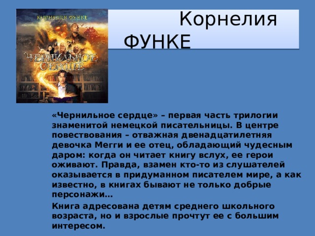  Корнелия ФУНКЕ «Чернильное сердце» – первая часть трилогии знаменитой немецкой писательницы. В центре повествования – отважная двенадцатилетняя девочка Мегги и ее отец, обладающий чудесным даром: когда он читает книгу вслух, ее герои оживают. Правда, взамен кто-то из слушателей оказывается в придуманном писателем мире, а как известно, в книгах бывают не только добрые персонажи… Книга адресована детям среднего школьного возраста, но и взрослые прочтут ее с большим интересом. 