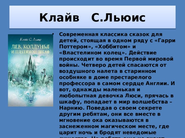 Клайв С.Льюис Современная классика сказок для детей, стоящая в одном ряду с «Гарри Поттером», «Хоббитом» и «Властелином колец». Действие происходит во время Первой мировой войны. Четверо детей спасаются от воздушного налета в старинном особняке в доме престарелого профессора в самом сердце Англии. И вот, однажды маленькая и любопытная девочка Люси, прячась в шкафу, попадает в мир волшебства – Нарнию. Поведав о своем секрете другим ребятам, они все вместе в мгновение ока оказываются в заснеженном магическом месте, где царит ночь и бродят неведомые существа. Но ребята еще не знают, что Нарния хранит в себе страшные тайны, которые заставят их судьбы перевернуться. 