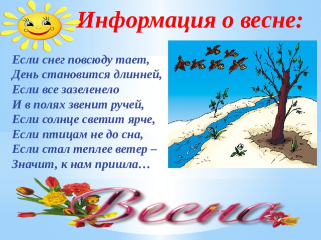 Информация о весне: Если снег повсюду тает, День становится длинней, Если все зазеленело И в полях звенит ручей, Если солнце светит ярче, Если птицам не до сна, Если стал теплее ветер – Значит, к нам пришла… 