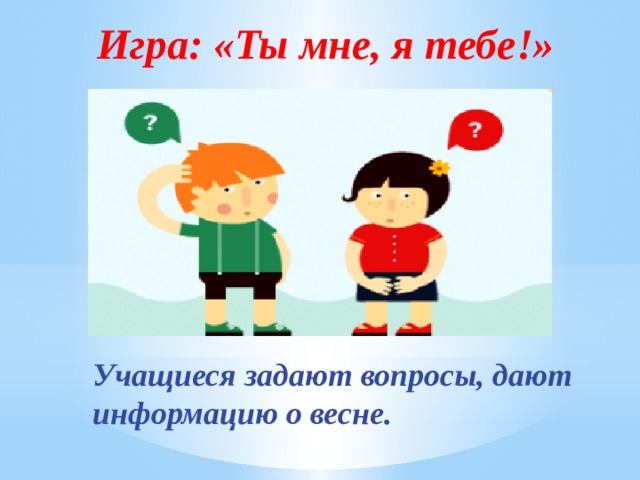 Игра: «Ты мне, я тебе!» Учащиеся задают вопросы, дают информацию о весне. 