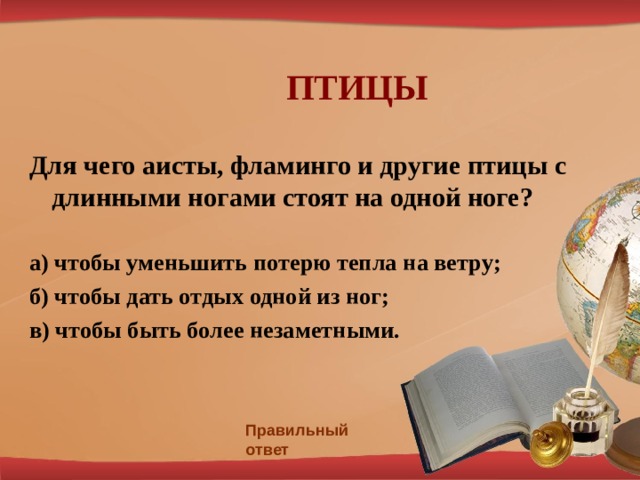  ПТИЦЫ Для чего аисты, фламинго и другие птицы с длинными ногами стоят на одной ноге?  а)  чтобы уменьшить потерю тепла на ветру; б) чтобы дать отдых одной из ног; в) чтобы быть более незаметными. Правильный ответ 