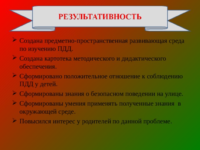 Создана предметно-пространственная развивающая среда по изучению ПДД. Создана картотека методического и дидактического обеспечения. Сформировано положительное отношение к соблюдению ПДД у детей. Сформированы знания о безопасном поведении на улице. Сформированы умения применять полученные знания в окружающей среде. Повысился интерес у родителей по данной проблеме.  