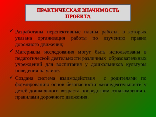 ПРАКТИЧЕСКАЯ ЗНАЧИМОСТЬ ПРОЕКТА Разработаны перспективные планы работы, в которых указана организация работы по изучению правил дорожного движения; Материалы исследования могут быть использованы в педагогической деятельности различных образовательных учреждений для воспитания у дошкольников культуры поведения на улице. Создана система взаимодействия с родителями по формированию основ безопасности жизнедеятельности у детей дошкольного возраста посредством ознакомления с правилами дорожного движения. 