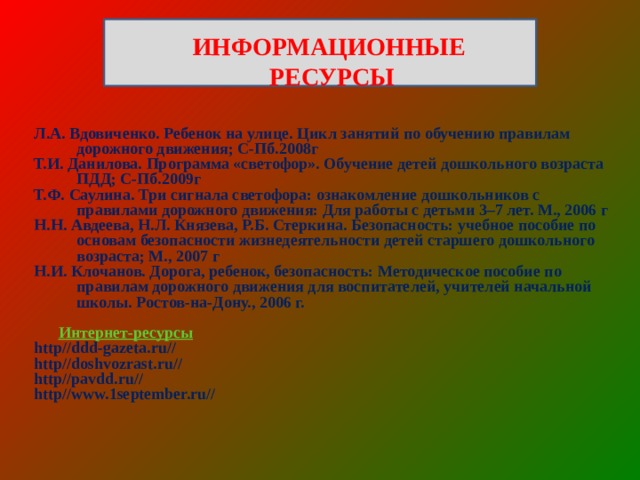  ИНФОРМАЦИОННЫЕ РЕСУРСЫ Л.А. Вдовиченко. Ребенок на улице. Цикл занятий по обучению правилам дорожного движения; С-Пб.2008г Т.И. Данилова. Программа «светофор». Обучение детей дошкольного возраста ПДД; С-Пб.2009г Т.Ф. Саулина. Три сигнала светофора: ознакомление дошкольников с правилами дорожного движения: Для работы с детьми 3–7 лет. М., 2006 г Н.Н. Авдеева, Н.Л. Князева, Р.Б. Стеркина. Безопасность: учебное пособие по основам безопасности жизнедеятельности детей старшего дошкольного возраста; М., 2007 г Н.И. Клочанов. Дорога, ребенок, безопасность: Методическое пособие по правилам дорожного движения для воспитателей, учителей начальной школы. Ростов-на-Дону., 2006 г.   Интернет-ресурсы http//ddd-gazeta.ru// http//doshvozrast.ru// http//pavdd.ru// http//www.1september.ru// 