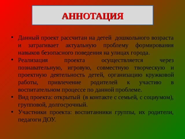 АННОТАЦИЯ Данный проект рассчитан на детей дошкольного возраста и затрагивает актуальную проблему формирования навыков безопасного поведения на улицах города. Реализация проекта осуществляется через познавательную, игровую, совместную творческую и проектную деятельность детей, организацию кружковой работы, привлечение родителей к участию в воспитательном процессе по данной проблеме. Вид проекта: открытый  (в контакте с семьей, с социумом), групповой, долгосрочный. Участники проекта: воспитанники группы, их родители, педагоги ДОУ. 