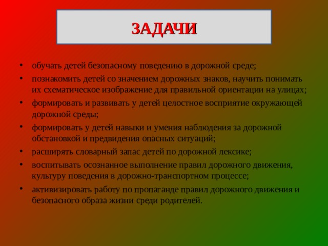 ЗАДАЧИ обучать детей безопасному поведению в дорожной среде; познакомить детей со значением дорожных знаков, научить понимать их схематическое изображение для правильной ориентации на улицах; формировать и развивать у детей целостное восприятие окружающей дорожной среды; формировать у детей навыки и умения наблюдения за дорожной обстановкой и предвидения опасных ситуаций; расширять словарный запас детей по дорожной лексике; воспитывать осознанное выполнение правил дорожного движения, культуру поведения в дорожно-транспортном процессе; активизировать работу по пропаганде правил дорожного движения и безопасного образа жизни среди родителей. 