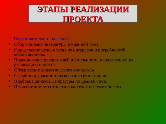 ЭТАПЫ РЕАЛИЗАЦИИ ПРОЕКТА  Подготовительно - целевой: Сбор и анализ литературы по данной теме. Определение цели, исходя из интересов и потребностей воспитанников. Планирование предстоящей деятельности, направленной на реализацию проекта. Обеспечение дидактического комплекса. Разработка диагностического инструментария. Подборка детской литературы по данной теме. Изучение компетентности родителей по теме проекта. 