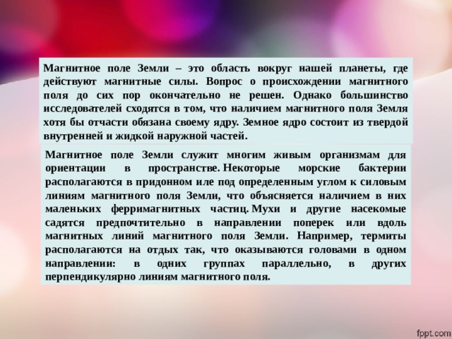 Магнитное поле Земли – это область вокруг нашей планеты, где действуют магнитные силы. Вопрос о происхождении магнитного поля до сих пор окончательно не решен. Однако большинство исследователей сходятся в том, что наличием магнитного поля Земля хотя бы отчасти обязана своему ядру. Земное ядро состоит из твердой внутренней и жидкой наружной частей. Магнитное поле Земли служит многим живым организмам для ориентации в пространстве. Некоторые морские бактерии располагаются в придонном иле под определенным углом к силовым линиям магнитного поля Земли, что объясняется наличием в них маленьких ферримагнитных частиц. Мухи и другие насекомые садятся предпочтительно в направлении поперек или вдоль магнитных линий магнитного поля Земли. Например, термиты располагаются на отдых так, что оказываются головами в одном направлении: в одних группах параллельно, в других перпендикулярно линиям магнитного поля. 